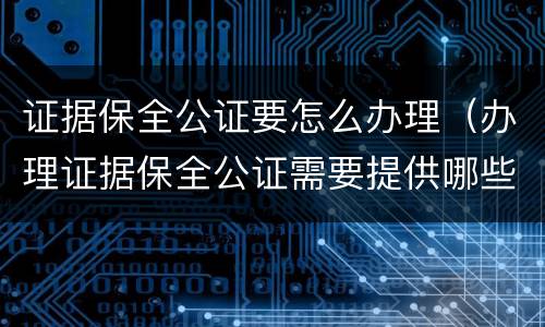 证据保全公证要怎么办理（办理证据保全公证需要提供哪些材料）
