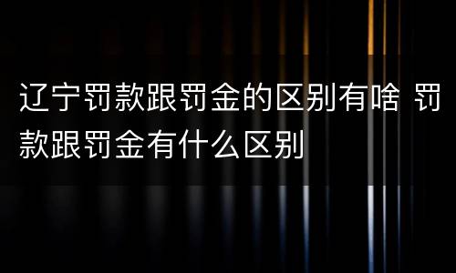 辽宁罚款跟罚金的区别有啥 罚款跟罚金有什么区别