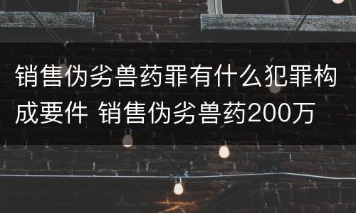 销售伪劣兽药罪有什么犯罪构成要件 销售伪劣兽药200万