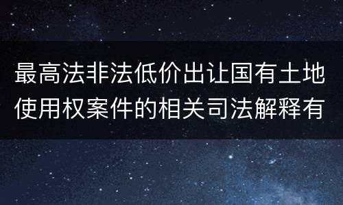 最高法非法低价出让国有土地使用权案件的相关司法解释有什么重要内容
