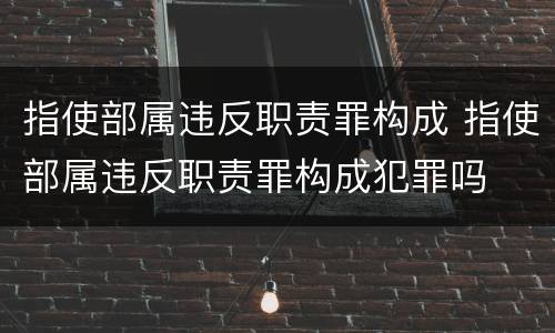 指使部属违反职责罪构成 指使部属违反职责罪构成犯罪吗