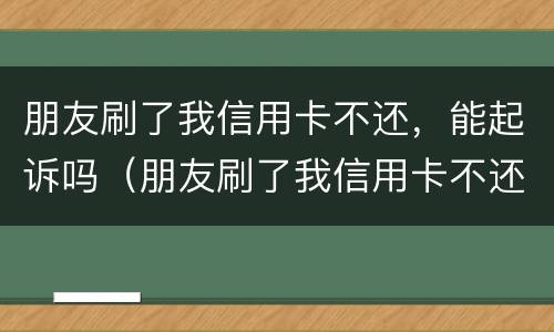 朋友刷了我信用卡不还，能起诉吗（朋友刷了我信用卡不还,报警有用吗）