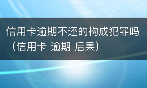 信用卡逾期不还的构成犯罪吗（信用卡 逾期 后果）