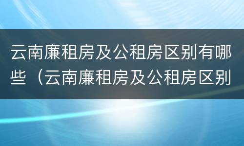 云南廉租房及公租房区别有哪些（云南廉租房及公租房区别有哪些城市）