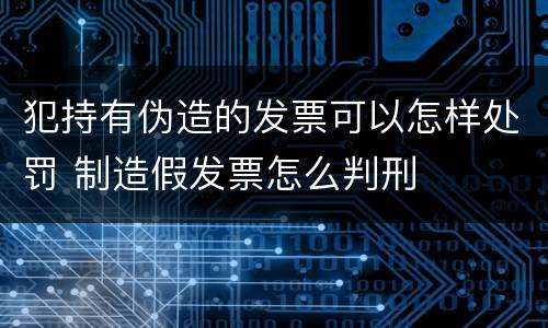 犯持有伪造的发票可以怎样处罚 制造假发票怎么判刑
