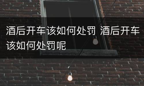 酒后开车该如何处罚 酒后开车该如何处罚呢