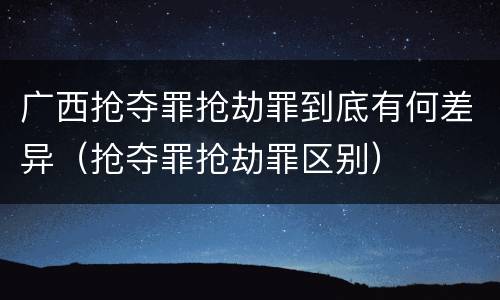 广西抢夺罪抢劫罪到底有何差异（抢夺罪抢劫罪区别）