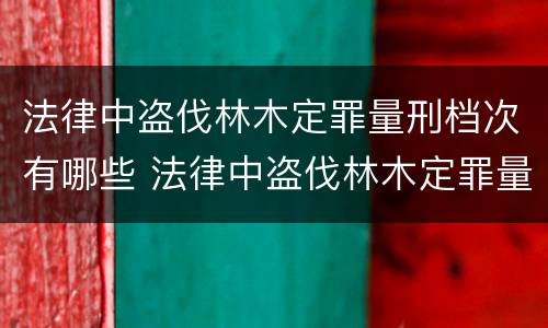 法律中盗伐林木定罪量刑档次有哪些 法律中盗伐林木定罪量刑档次有哪些标准