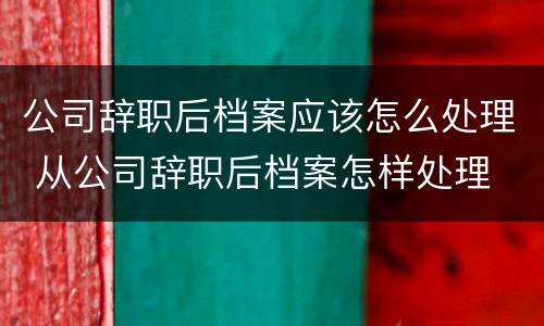 公司辞职后档案应该怎么处理 从公司辞职后档案怎样处理