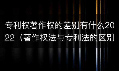 专利权著作权的差别有什么2022（著作权法与专利法的区别）