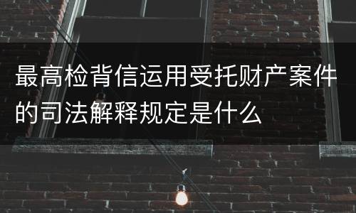 最高检背信运用受托财产案件的司法解释规定是什么