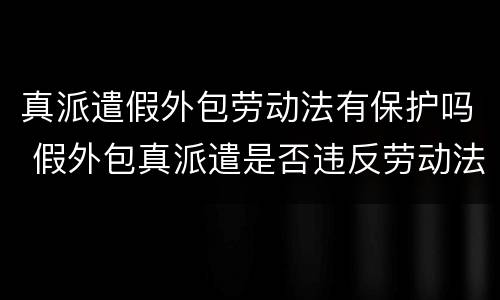 真派遣假外包劳动法有保护吗 假外包真派遣是否违反劳动法