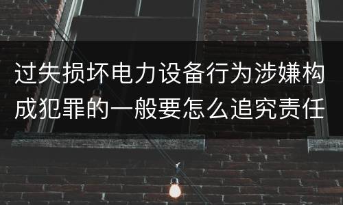 过失损坏电力设备行为涉嫌构成犯罪的一般要怎么追究责任
