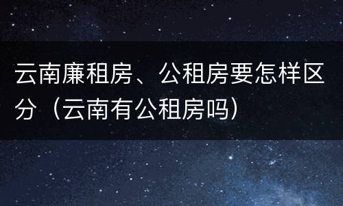 云南廉租房、公租房要怎样区分（云南有公租房吗）