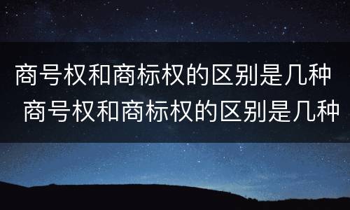 商号权和商标权的区别是几种 商号权和商标权的区别是几种类型
