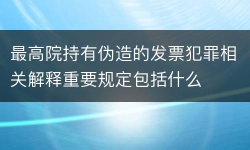最高院持有伪造的发票犯罪相关解释重要规定包括什么