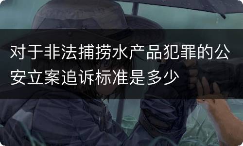 对于非法捕捞水产品犯罪的公安立案追诉标准是多少