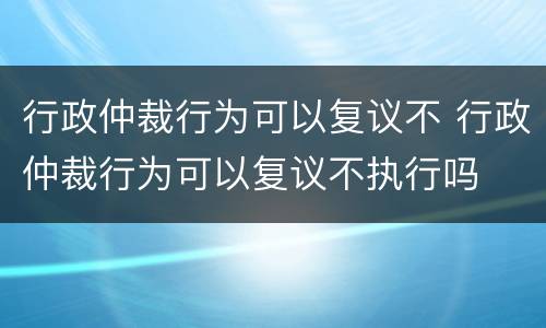 行政仲裁行为可以复议不 行政仲裁行为可以复议不执行吗
