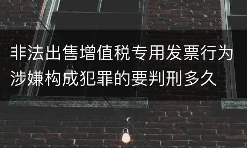 非法出售增值税专用发票行为涉嫌构成犯罪的要判刑多久