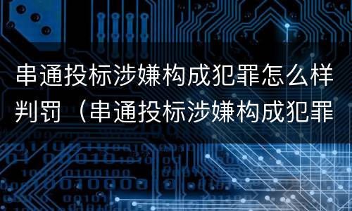 串通投标涉嫌构成犯罪怎么样判罚（串通投标涉嫌构成犯罪怎么样判罚呢）