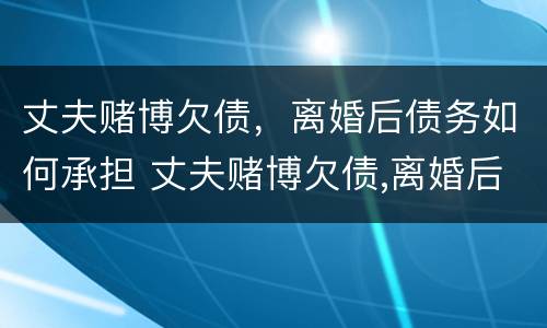丈夫赌博欠债，离婚后债务如何承担 丈夫赌博欠债,离婚后债务如何承担责任