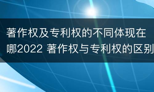 著作权及专利权的不同体现在哪2022 著作权与专利权的区别和联系