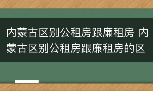 内蒙古区别公租房跟廉租房 内蒙古区别公租房跟廉租房的区别