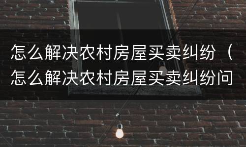 怎么解决农村房屋买卖纠纷（怎么解决农村房屋买卖纠纷问题）