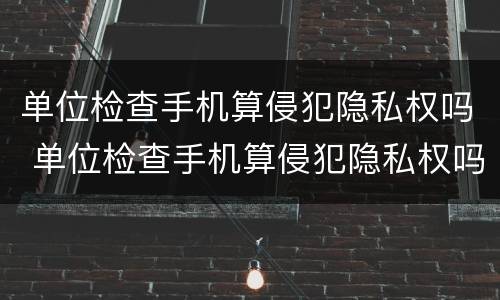 单位检查手机算侵犯隐私权吗 单位检查手机算侵犯隐私权吗怎么办