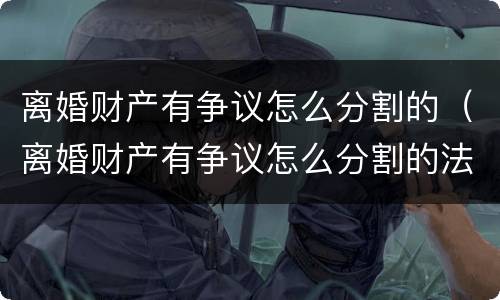 离婚财产有争议怎么分割的（离婚财产有争议怎么分割的法律规定）