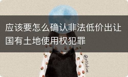 应该要怎么确认非法低价出让国有土地使用权犯罪
