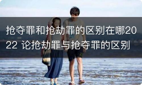 抢夺罪和抢劫罪的区别在哪2022 论抢劫罪与抢夺罪的区别