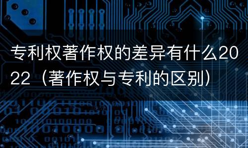 专利权著作权的差异有什么2022（著作权与专利的区别）