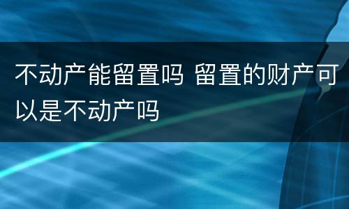 不动产能留置吗 留置的财产可以是不动产吗