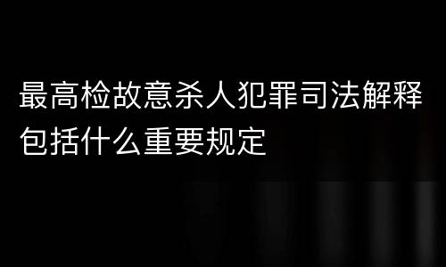 最高检故意杀人犯罪司法解释包括什么重要规定