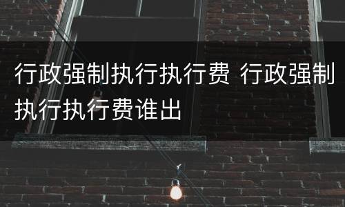行政强制执行执行费 行政强制执行执行费谁出