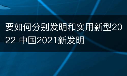 要如何分别发明和实用新型2022 中国2021新发明