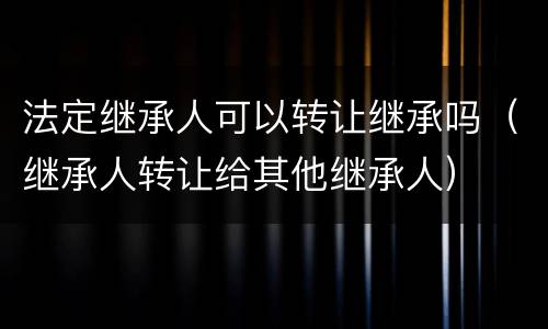 法定继承人可以转让继承吗（继承人转让给其他继承人）