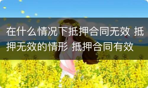 在什么情况下抵押合同无效 抵押无效的情形 抵押合同有效