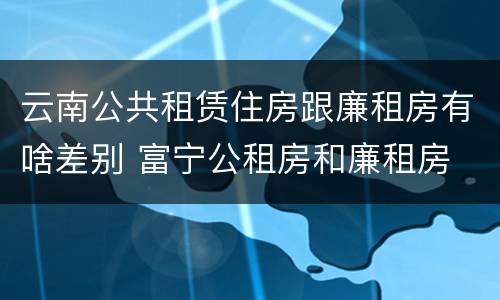 云南公共租赁住房跟廉租房有啥差别 富宁公租房和廉租房
