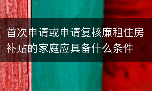 首次申请或申请复核廉租住房补贴的家庭应具备什么条件