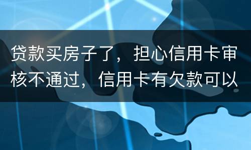 贷款买房子了，担心信用卡审核不通过，信用卡有欠款可以贷款吗