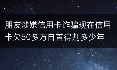 朋友涉嫌信用卡诈骗现在信用卡欠50多万自首得判多少年