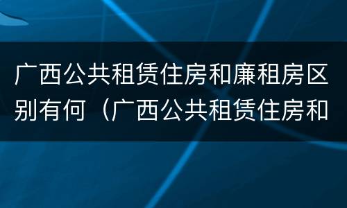 广西公共租赁住房和廉租房区别有何（广西公共租赁住房和廉租房区别有何联系）