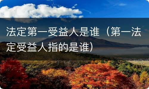 法定第一受益人是谁（第一法定受益人指的是谁）