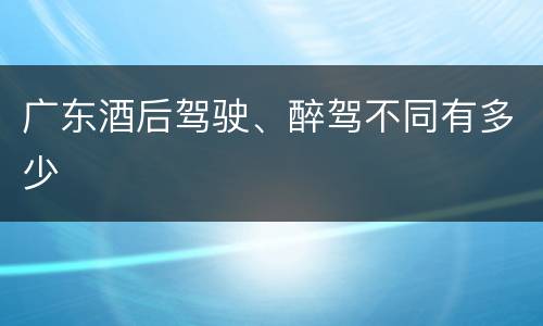 广东酒后驾驶、醉驾不同有多少