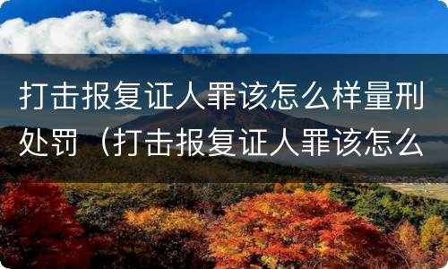 打击报复证人罪该怎么样量刑处罚（打击报复证人罪该怎么样量刑处罚）