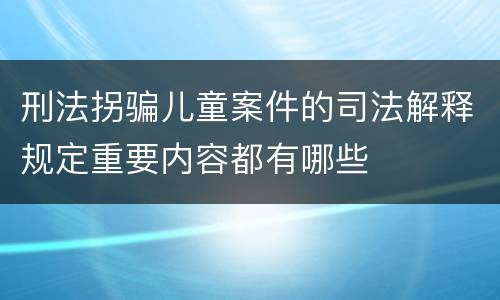 刑法拐骗儿童案件的司法解释规定重要内容都有哪些