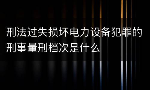 刑法过失损坏电力设备犯罪的刑事量刑档次是什么