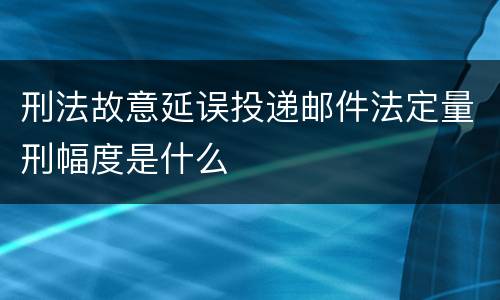 刑法故意延误投递邮件法定量刑幅度是什么